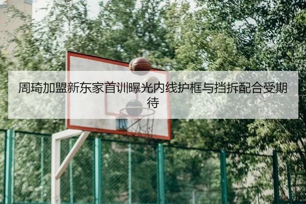 周琦加盟新东家首训曝光内线护框与挡拆配合受期待