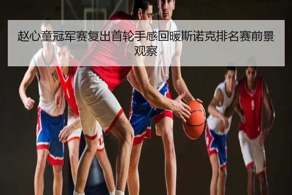 赵心童冠军赛复出首轮手感回暖斯诺克排名赛前景观察
