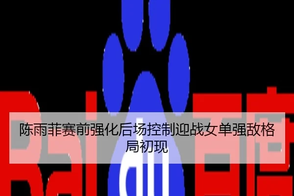 陈雨菲赛前强化后场控制迎战女单强敌格局初现