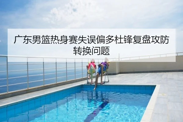 广东男篮热身赛失误偏多杜锋复盘攻防转换问题