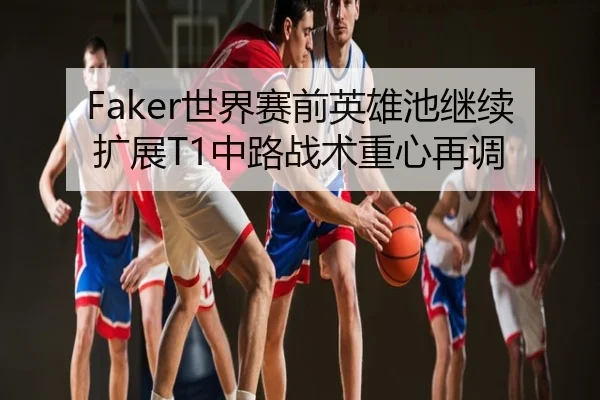 Faker世界赛前英雄池继续扩展T1中路战术重心再调